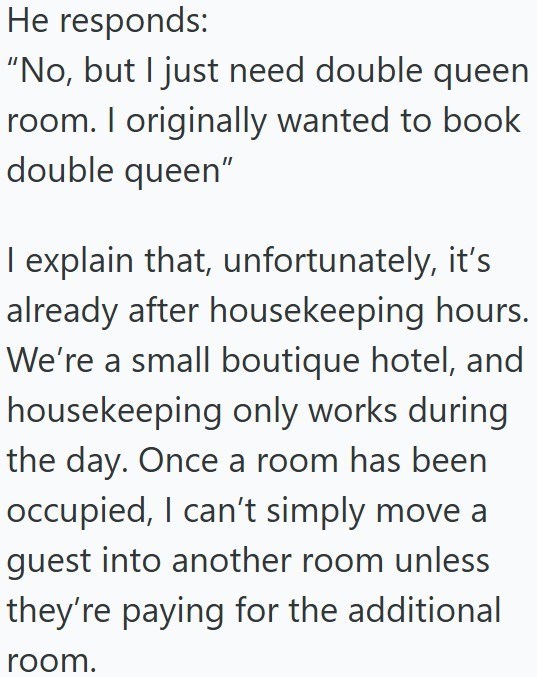 He responds: “No, but I just need double queen room. I originally wanted to book double queen" I explain that, unfortunately, it's already after housekeeping hours. We're a small boutique hotel, and housekeeping only works during the day. Once a room has been occupied, I can't simply move a guest into another room unless they're paying for the additional room.