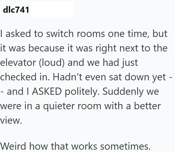 dlc741 I asked to switch rooms one time, but it was because it was right next to the elevator (loud) and we had just checked in. Hadn't even sat down yet - and I ASKED politely. Suddenly we were in a quieter room with a better view. Weird how that works sometimes.