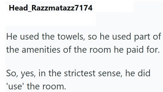 Head_Razzmatazz7174 He used the towels, so he used part of the amenities of the room he paid for. So, yes, in the strictest sense, he did 'use' the room.