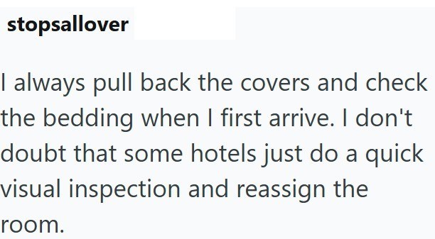 stopsallover I always pull back the covers and check the bedding when I first arrive. I don't doubt that some hotels just do a quick visual inspection and reassign the room.