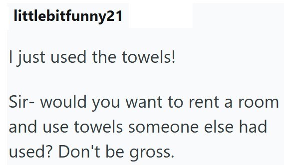littlebitfunny21 I just used the towels! Sir- would you want to rent a room and use towels someone else had used? Don't be gross.