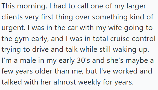 This morning, I had to call one of my larger clients very first thing over something kind of urgent. I was in the car with my wife going to the gym early, and I was in total cruise control trying to drive and talk while still waking up. I'm a male in my early 30's and she's maybe a few years older than me, but I've worked and talked with her almost weekly for years.