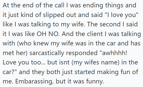 At the end of the call I was ending things and it just kind of slipped out and said "I love you" like I was talking to my wife. The second I said it I was like OH NO. And the client I was talking with (who knew my wife was in the car and has met her) sarcastically responded "awhhhh! Love you too... but isnt (my wifes name) in the car?" and they both just started making fun of me. Embarassing, but it was funny.