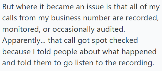 But where it became an issue is that all of my calls from my business number are recorded, monitored, or occasionally audited. Apparently... that call got spot checked because I told people about what happened and told them to go listen to the recording.