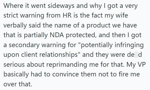 Where it went sideways and why I got a very strict warning from HR is the fact my wife verbally said the name of a product we have that is partially NDA protected, and then I got a secondary warning for "potentially infringing upon client relationships" and they were de d serious about reprimanding me for that. My VP basically had to convince them not to fire me over that.