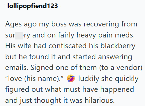 lollipopfiend123 Ages ago my boss was recovering from surry and on fairly heavy pain meds. His wife had confiscated his blackberry but he found it and started answering emails. Signed one of them (to a vendor) "love (his name)." luckily she quickly figured out what must have happened and just thought it was hilarious.