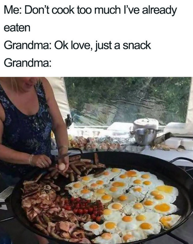 Me: Don't cook too much I've already eaten Grandma: Ok love, just a snack Grandma: E