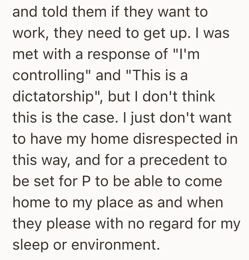 and told them if they want to work, they need to get up. I was met with a response of "I'm controlling" and "This is a dictatorship", but I don't think this is the case. I just don't want to have my home disrespected in this way, and for a precedent to be set for P to be able to come home to my place as and when they please with no regard for my sleep or environment.