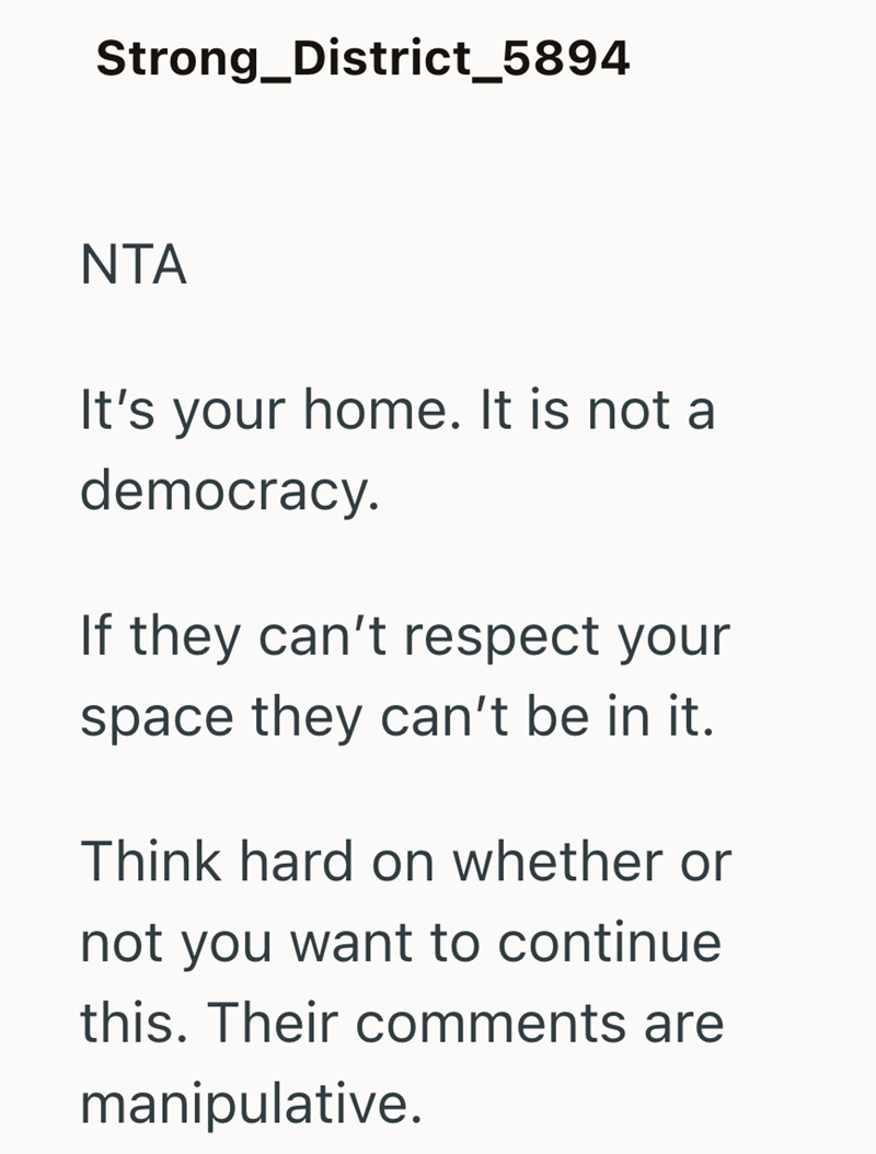 Strong_District_5894 NTA It's your home. It is not a democracy. If they can't respect your space they can't be in it. Think hard on whether or not you want to continue this. Their comments are manipulative.