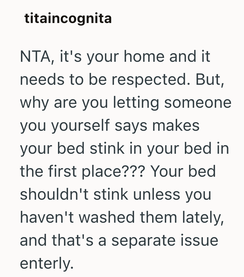 titaincognita NTA, it's your home and it needs to be respected. But, why are you letting someone you yourself says makes your bed stink in your bed in the first place??? Your bed shouldn't stink unless you haven't washed them lately, and that's a separate issue enterly.