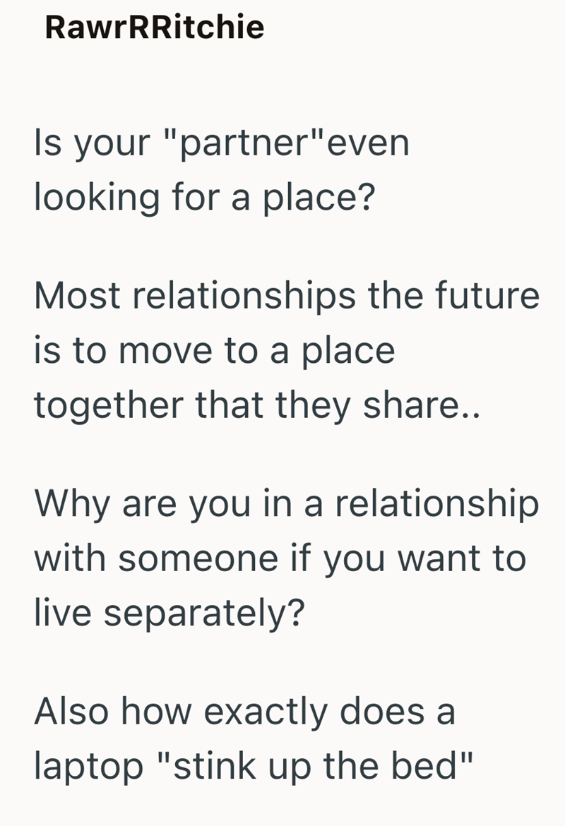 RawrRRitchie Is your "partner" even looking for a place? Most relationships the future is to move to a place together that they share.. Why are you in a relationship with someone if you want to live separately? Also how exactly does a laptop "stink up the bed"