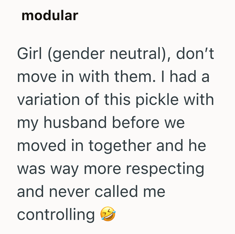 modular Girl (gender neutral), don't move in with them. I had a variation of this pickle with my husband before we moved in together and he was way more respecting and never called me controlling