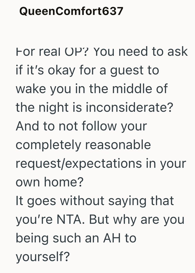 QueenComfort637 For real OP? You need to ask if it's okay for a guest to wake you in the middle of the night is inconsiderate? And to not follow your completely reasonable request/expectations in your own home? It goes without saying that you're NTA. But why are you being such an AH to yourself?