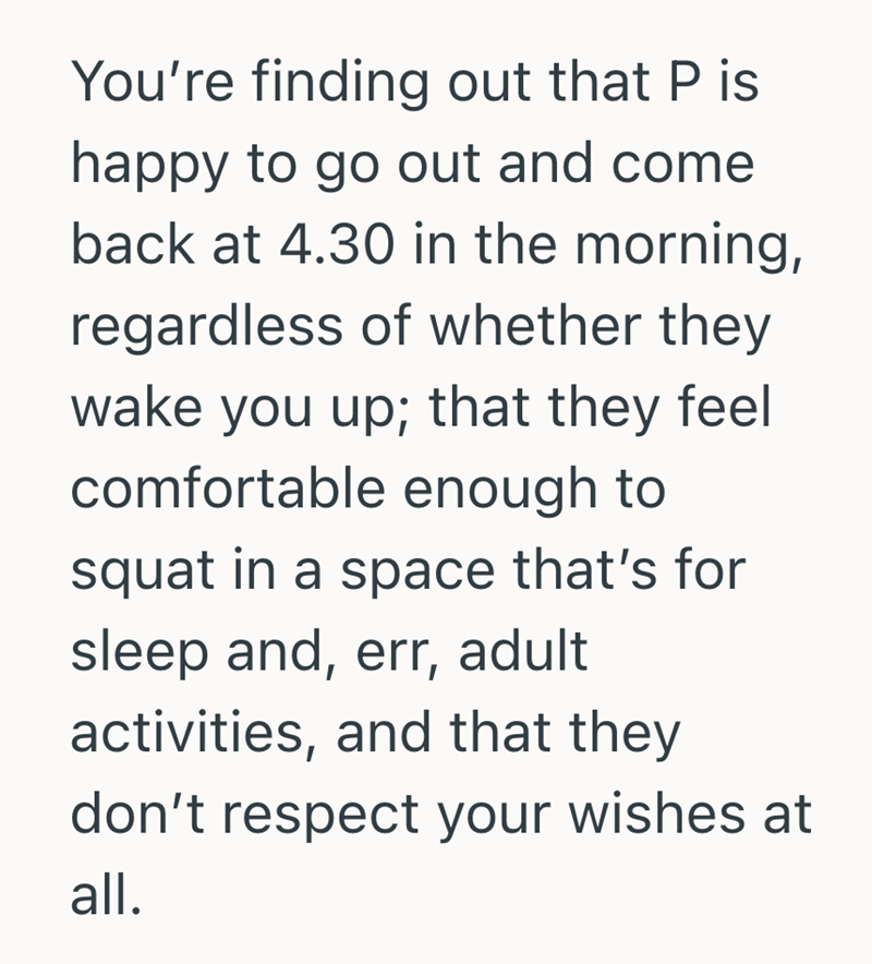 You're finding out that P is happy to go out and come back at 4.30 in the morning, regardless of whether they wake you up; that they feel comfortable enough to squat in a space that's for sleep and, err, adult activities, and that they don't respect your wishes at all.