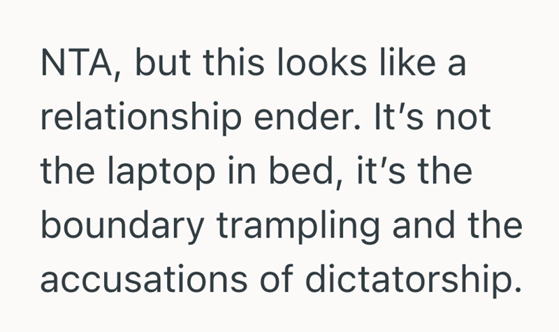NTA, but this looks like a relationship ender. It's not the laptop in bed, it's the boundary trampling and the accusations of dictatorship.