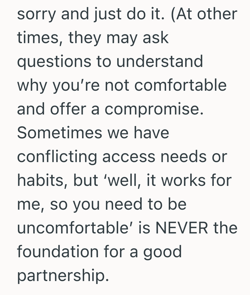sorry and just do it. (At other times, they may ask questions to understand why you're not comfortable and offer a compromise. Sometimes we have conflicting access needs or habits, but 'well, it works for me, so you need to be uncomfortable' is NEVER the foundation for a good partnership.