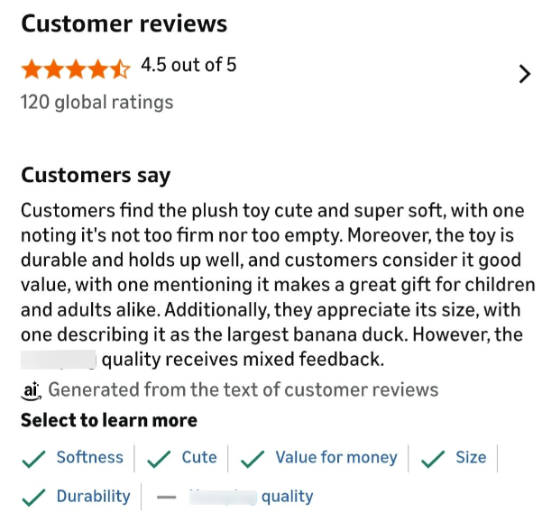 Customer reviews 4.5 out of 5 120 global ratings > Customers say Customers find the plush toy cute and super soft, with one noting it's not too firm nor too empty. Moreover, the toy is durable and holds up well, and customers consider it good value, with one mentioning it makes a great gift for children and adults alike. Additionally, they appreciate its size, with one describing it as the largest banana duck. However, the quality receives mixed feedback. ai Generated from the text of customer r