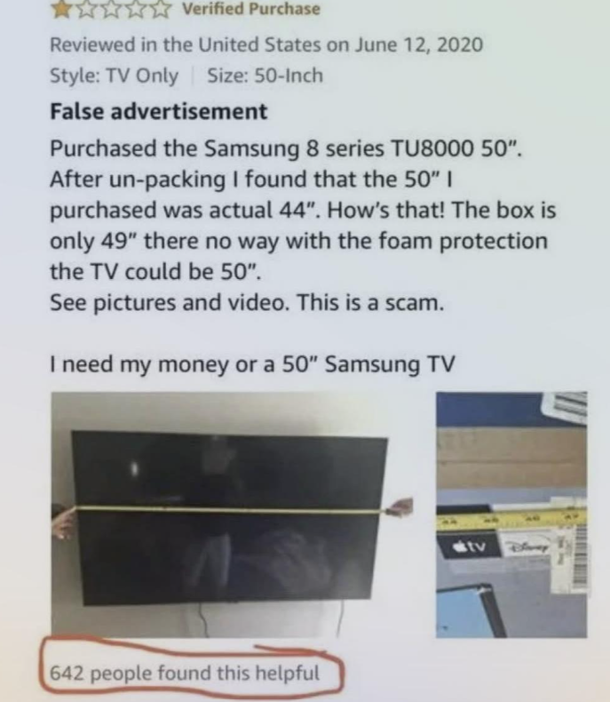 * Verified Purchase Reviewed in the United States on June 12, 2020 Size: 50-Inch Style: TV Only False advertisement Purchased the Samsung 8 series TU8000 50". After un-packing I found that the 50" I purchased was actual 44". How's that! The box is only 49" there no way with the foam protection the TV could be 50". See pictures and video. This is a scam. I need my money or a 50" Samsung TV 642 people found this helpful tv