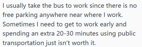 I usually take the bus to work since there is no free parking anywhere near where I work. Sometimes I need to get to work early and spending an extra 20-30 minutes using public transportation just isn't worth it.