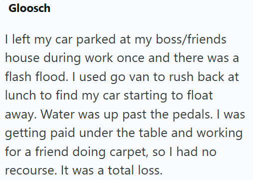 Gloosch I left my car parked at my boss/friends house during work once and there was a flash flood. I used go van to rush back at lunch to find my car starting to float away. Water was up past the pedals. I was getting paid under the table and working for a friend doing carpet, so I had no recourse. It was a total loss.