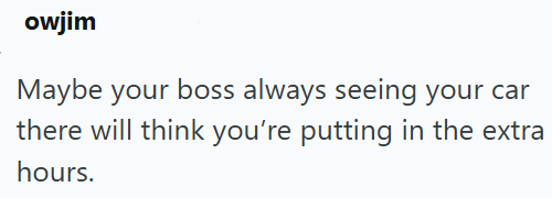 owjim Maybe your boss always seeing your car there will think you're putting in the extra hours.