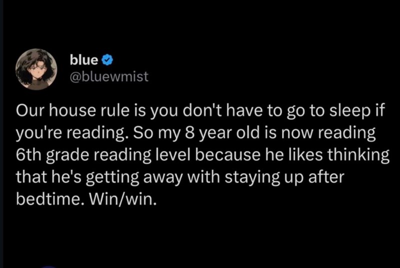 blue @bluewmist Our house rule is you don't have to go to sleep if you're reading. So my 8 year old is now reading 6th grade reading level because he likes thinking that he's getting away with staying up after bedtime. Win/win.