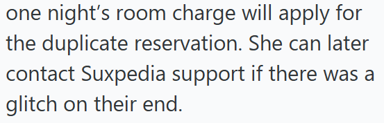 one night's room charge will apply for the duplicate reservation. She can later contact Suxpedia support if there was a glitch on their end.