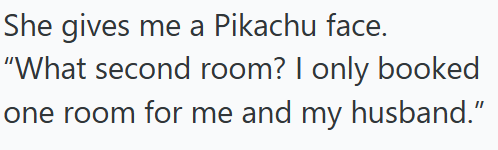She gives me a Pikachu face. "What second room? I only booked one room for me and my husband."