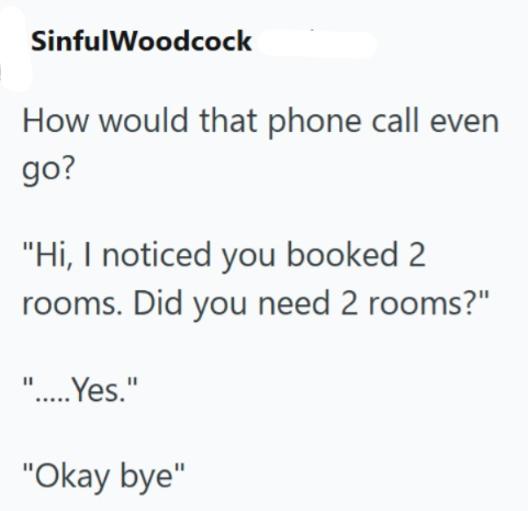 SinfulWoodcock How would that phone call even go? "Hi, I noticed you booked 2 rooms. Did you need 2 rooms?" ".....Yes." "Okay bye"