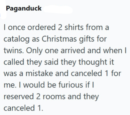 Paganduck I once ordered 2 shirts from a catalog as Christmas gifts for twins. Only one arrived and when I called they said they thought it was a mistake and canceled 1 for me. I would be furious if I reserved 2 rooms and they canceled 1.