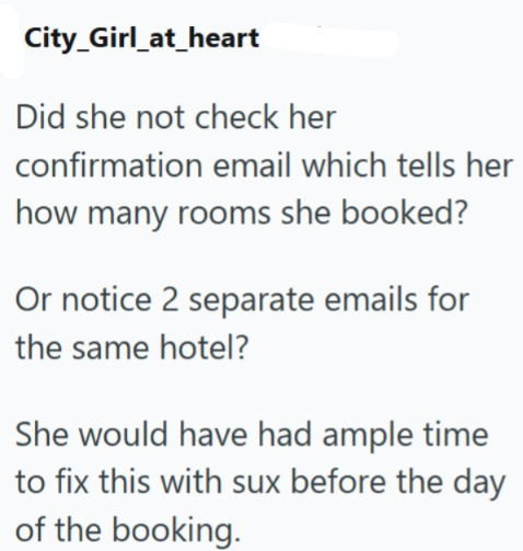 City_Girl_at_heart Did she not check her confirmation email which tells her how many rooms she booked? Or notice 2 separate emails for the same hotel? She would have had ample time to fix this with sux before the day of the booking.