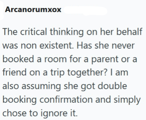 Arcanorumxox The critical thinking on her behalf was non existent. Has she never booked a room for a parent or a friend on a trip together? I am also assuming she got double booking confirmation and simply chose to ignore it.