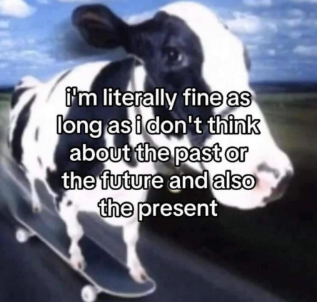 i'm literally fine as long as i don't think about the past or the future and also the present