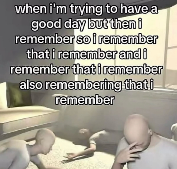 when i'm trying to have a good day but then i remember so i remember that i remember and i remember that i remember also remembering that i remember