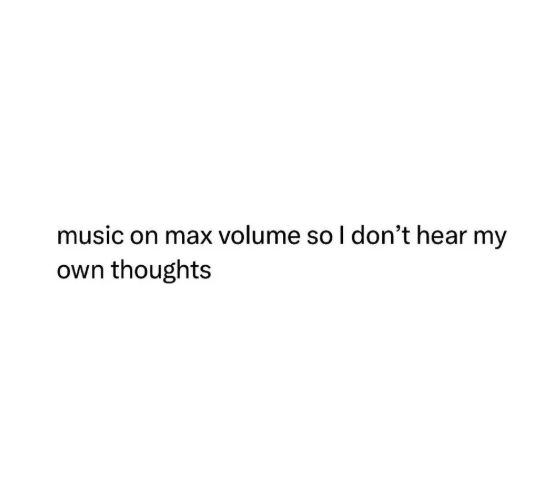 music on max volume so I don't hear my own thoughts