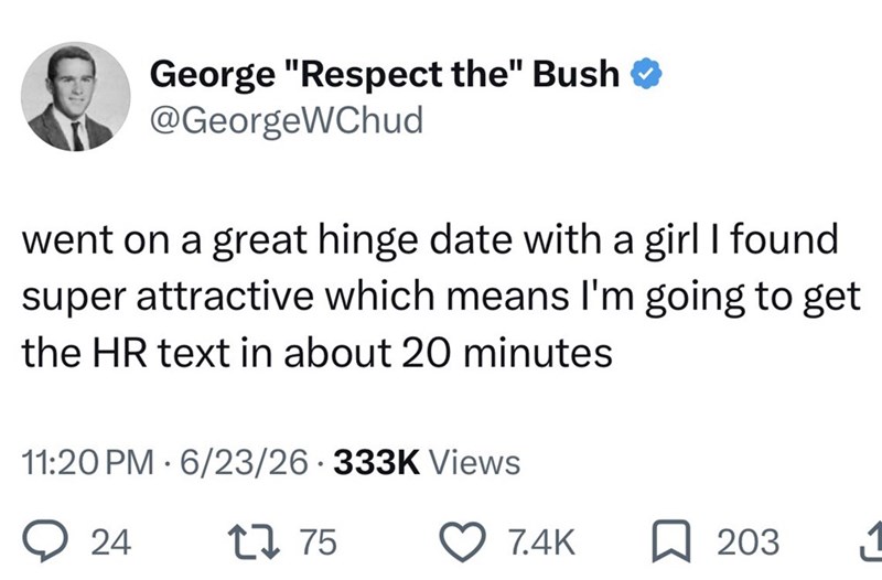 George "Respect the" Bush ❤ @GeorgeWChud went on a great hinge date with a girl I found super attractive which means I'm going to get the HR text in about 20 minutes 11:20 PM 6/23/26 333K Views 24 1775 7.4K ☐ 203 11