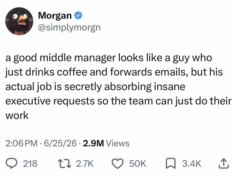 Morgan ❤ @simplymorgn a good middle manager looks like a guy who just drinks coffee and forwards emails, but his actual job is secretly absorbing insane executive requests so the team can just do their work 2:06 PM 6/25/26 2.9M Views • 218 17 2.7K 50K ☐ 3.4K ↑
