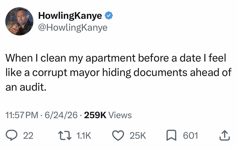 HowlingKanye ❤ @HowlingKanye When I clean my apartment before a date I feel like a corrupt mayor hiding documents ahead of an audit. 11:57 PM 6/24/26 259K Views 22 1 1.1K 25K 601 ↑