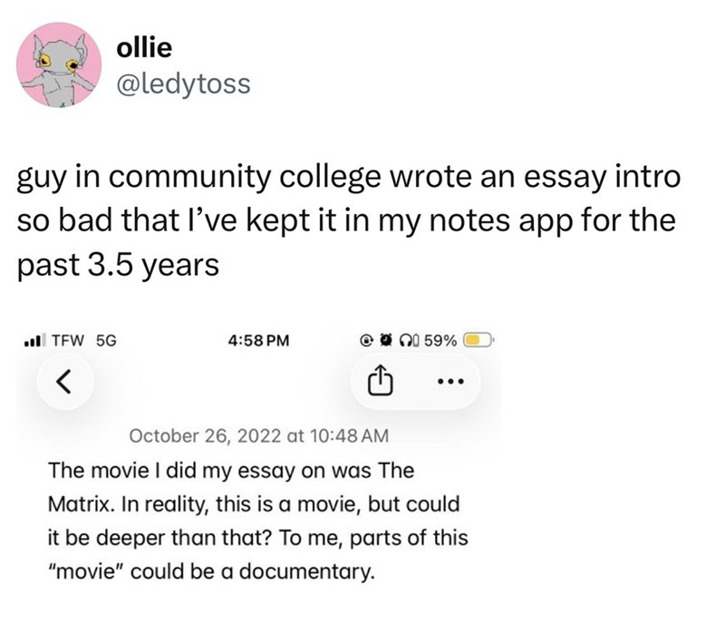 ollie @ledytoss guy in community college wrote an essay intro so bad that I've kept it in my notes app for the past 3.5 years TFW 5G 4:58 PM @ 59% < October 26, 2022 at 10:48 AM The movie I did my essay on was The Matrix. In reality, this is a movie, but could it be deeper than that? To me, parts of this "movie" could be a documentary.
