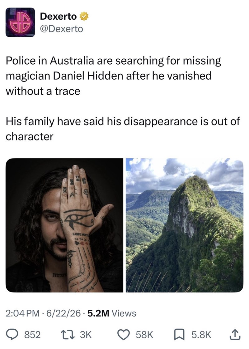 Dexerto @Dexerto Police in Australia are searching for missing magician Daniel Hidden after he vanished without a trace His family have said his disappearance is out of character TYITOT CARPE HOCT 2:04 PM 6/22/26.5.2M Views 852 17 3K 58K ☐ 5.8K ↑