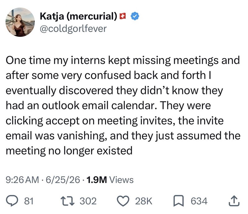 Katja (mercurial) @coldgorlfever One time my interns kept missing meetings and after some very confused back and forth I eventually discovered they didn't know they had an outlook email calendar. They were clicking accept on meeting invites, the invite email was vanishing, and they just assumed the meeting no longer existed • 9:26 AM 6/25/26 1.9M Views 81 17302 28K 634 ↑