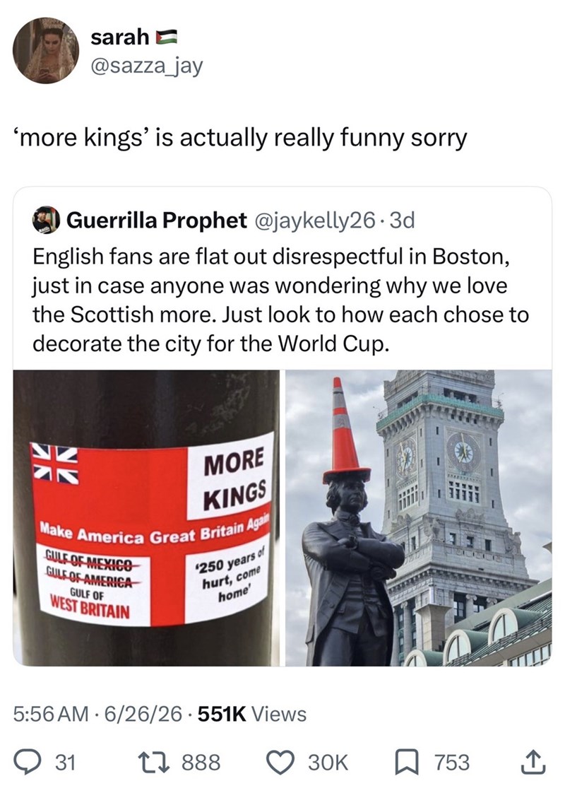 sarah @sazza_jay 'more kings' is actually really funny sorry Guerrilla Prophet @jaykelly26.3d English fans are flat out disrespectful in Boston, just in case anyone was wondering why we love the Scottish more. Just look to how each chose to decorate the city for the World Cup. MORE KINGS Make America Great Britain Again GULF OF MEXICO GULF OF AMERICA GULF OF WEST BRITAIN $250 years of hurt, come home' 5:56 AM 6/26/26 551K Views 31 17888 30K ☐ 753 ↑