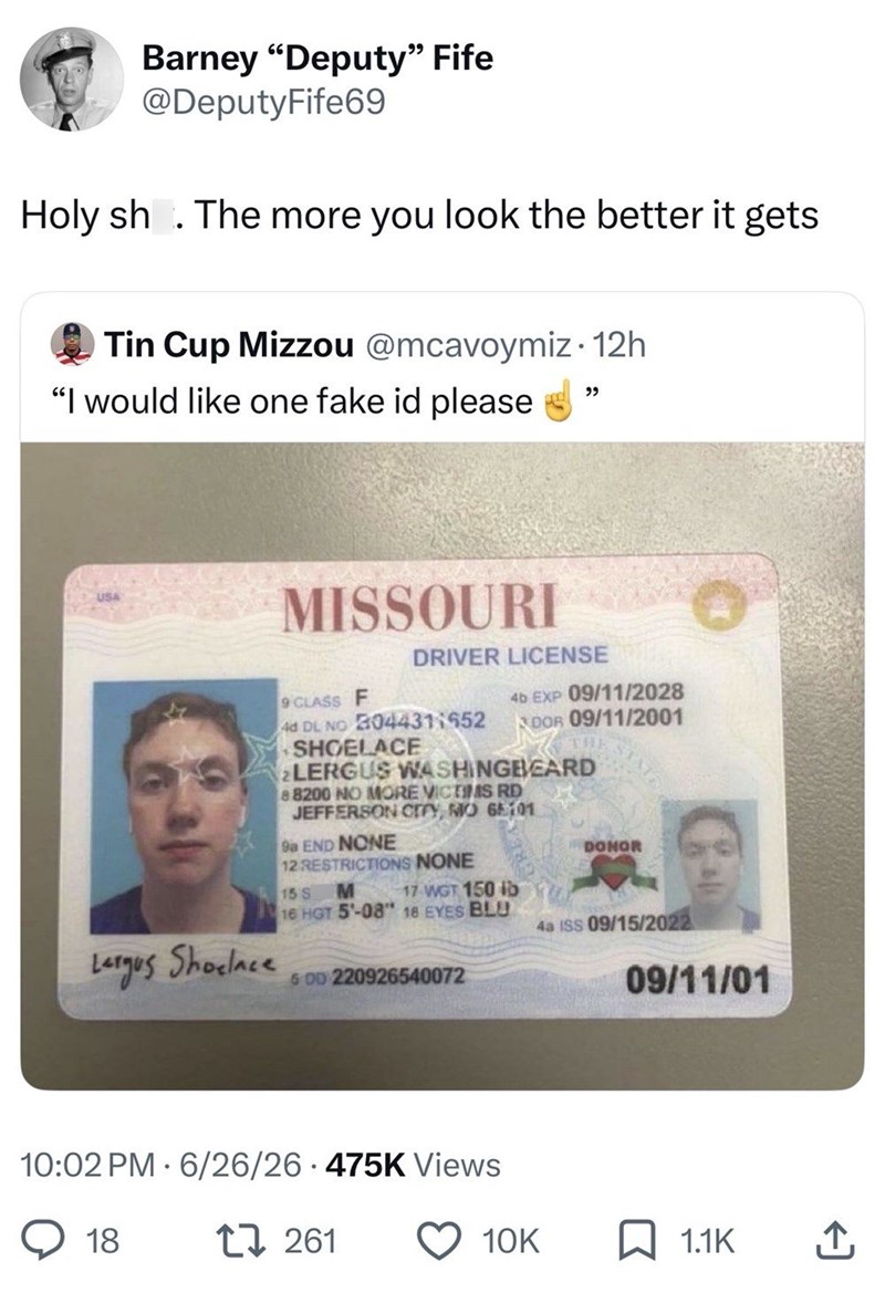 Barney "Deputy" Fife @DeputyFife69 Holy sh. The more you look the better it gets Tin Cup Mizzou @mcavoymiz. 12h "I would like one fake id please " USA Largus Shoelace MISSOURI 9 CLASS F DRIVER LICENSE 4b EXP 09/11/2028 4d DL NO 04431:552 DOR 09/11/2001 SHOELACE THE 2LERGUS WASHINGBEARD 8 8200 NO MORE VICTIMS RD JEFFERSON CITY, MO 65101 9a END NONE 12 RESTRICTIONS NONE 15 S M 17 WGT 150 lb 16 HGT 5'-08" 18 EYES BLU 6 DD 220926540072 DONOR 4a ISS 09/15/2022 10:02 PM 6/26/26 475K Views 18 27261 09/