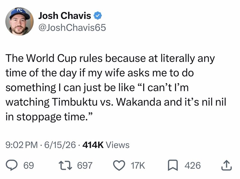 KC Josh Chavis @Josh Chavis65 The World Cup rules because at literally any time of the day if my wife asks me to do something I can just be like “I can't I'm watching Timbuktu vs. Wakanda and it's nil nil in stoppage time." 9:02 PM 6/15/26 414K Views • 69 17697 17K 426 ↑