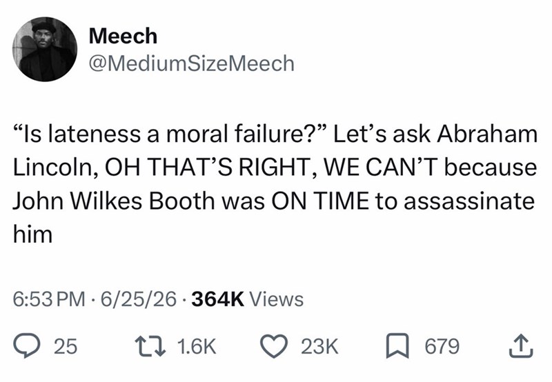 Meech @MediumSizeMeech "Is lateness a moral failure?" Let's ask Abraham Lincoln, OH THAT'S RIGHT, WE CAN'T because John Wilkes Booth was ON TIME to assassinate him 6:53 PM 6/25/26 364K Views 25 11.6K 23K ☐ 679 ↑