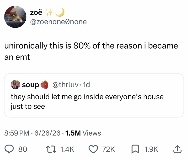 zoë++ @zoenone none unironically this is 80% of the reason i became an emt soup @thrluv.1d they should let me go inside everyone's house just to see 8:59 PM 6/26/26 1.5M Views 80 1 1.4K 72K 1.9K ↑
