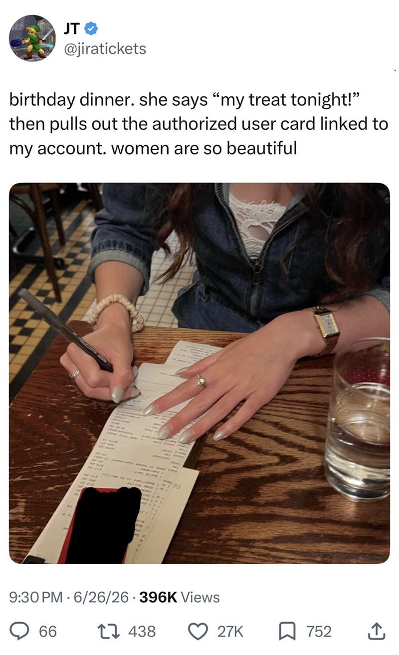 JT @jiratickets birthday dinner. she says "my treat tonight!" then pulls out the authorized user card linked to my account. women are so beautiful 123 9:30 PM 6/26/26-396K Views 66 17 438 27K ☐ 752 ↑