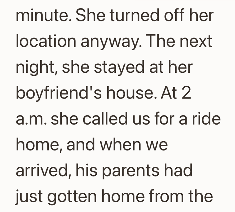 minute. She turned off her location anyway. The next night, she stayed at her boyfriend's house. At 2 a.m. she called us for a ride home, and when we arrived, his parents had just gotten home from the