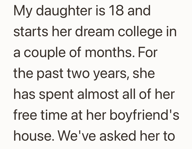 My daughter is 18 and starts her dream college in a couple of months. For the past two years, she has spent almost all of her free time at her boyfriend's house. We've asked her to