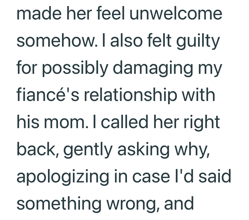 made her feel unwelcome somehow. I also felt guilty for possibly damaging my fiancé's relationship with his mom. I called her right back, gently asking why, apologizing in case I'd said something wrong, and